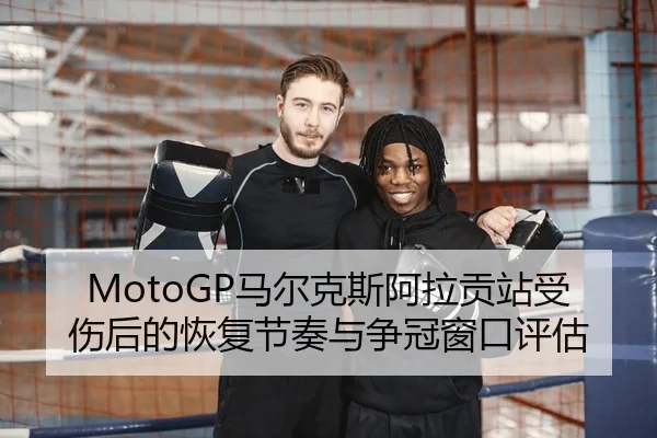MotoGP马尔克斯阿拉贡站受伤后的恢复节奏与争冠窗口评估